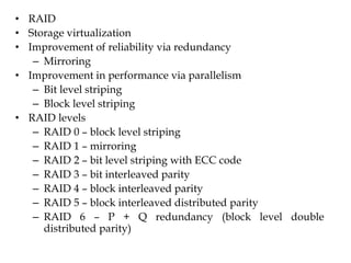 • RAID
• Storage virtualization
• Improvement of reliability via redundancy
– Mirroring
• Improvement in performance via parallelism
– Bit level striping
– Block level striping
• RAID levels
– RAID 0 – block level striping
– RAID 1 – mirroring
– RAID 2 – bit level striping with ECC code
– RAID 3 – bit interleaved parity
– RAID 4 – block interleaved parity
– RAID 5 – block interleaved distributed parity
– RAID 6 – P + Q redundancy (block level double
distributed parity)
 