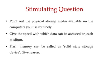 Stimulating Question
• Point out the physical storage media available on the
computers you use routinely.
• Give the speed with which data can be accessed on each
medium.
• Flash memory can be called as ‘solid state storage
device’. Give reason.
 