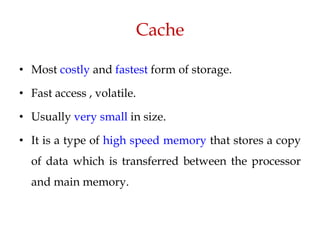 Cache
• Most costly and fastest form of storage.
• Fast access , volatile.
• Usually very small in size.
• It is a type of high speed memory that stores a copy
of data which is transferred between the processor
and main memory.
 