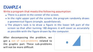 EXAMPLE4
Write a program that meets the following assumption:
There is a point in the center of the screen.
In the right upper part of the screen, the program randomly draws
a geometrical figure (triangle, quadrilateral).
The player's task is to draw a figure in the lower left part of the
screen so that after turning 180 degrees it will cover as accurately
as possible with the figure drawn by the computer.
After decomposing the problem, we
get a set of sub-problems related to
the graphic part. These sub-problems
will not be more difficult
 