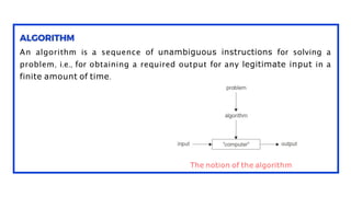 An algorithm is a sequence of unambiguous instructions for solving a
problem, i.e., for obtaining a required output for any legitimate input in a
finite amount of time.
The notion of the algorithm
 