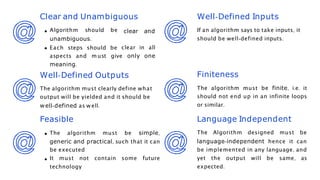 Clear and Unambiguous
clear and
clear in all
Well-Defined Inputs
If an algorithm says to take inputs, it
should be well-defined inputs.
Finiteness
The algorithm must be finite, i.e. it
should not end up in an infinite loops
or similar.
Language Independent
The Algorithm designed must be
language-independent hence it can
be implemented in any language, and
yet the output will be same, as
expected.
Algorithm should be
unambiguous.
Each steps should be
aspects and m ust give only one
meaning.
Well-Defined Outputs
The algorithm must clearly define what
output will be yielded and it should be
well-defined as w ell.
Feasible
The algorithm must be simple,
generic and practical, such that it can
be executed
It must not contain some future
technology
 