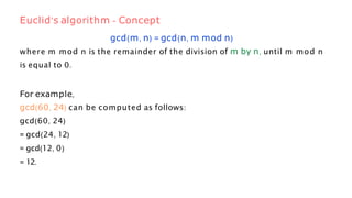gcd(m, n) = gcd(n, m mod n)
where m mod n is the remainder of the division of m by n, until m mod n
is equal to 0.
For example,
gcd(60, 24) can be computed as follows:
gcd(60, 24)
= gcd(24, 12)
= gcd(12, 0)
= 12.
Euclid’s algorithm - Concept
 