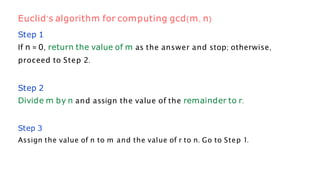 Step 1
If n = 0, return the value of m as the answer and stop; otherwise,
proceed to Step 2.
Step 2
Divide m by n and assign the value of the remainder to r.
Step 3
Assign the value of n to m and the value of r to n. Go to Step 1.
Euclid’s algorithm for computing gcd(m, n)
 
