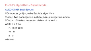 ALGORITHM Euclid(m, n)
//Computes gcd(m, n) by Euclid’s algorithm
//Input: Two nonnegative, not-both-zero integers m and n
//Output: Greatest common divisor of m and n
while n ≠ 0 do
r ← m mod n
m← n
n← r
return m
Euclid’s algorithm - Pseudocode
 
