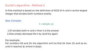 In first method is based on the definition of GCD of m and n as the largest
integer that divides both numbers evenly.
Now Consider,
t = min{m, n}
1.If t divides both m and n then t is the answer
2.Else simply decrease the t by 1and try again
For example,
For numbers 60 and 24, the algorithm will try first 24, then 23, and so on,
until it reaches 1
2, where it stops.
Euclid’s algorithm - Method 2
 