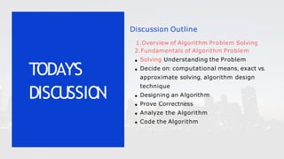 Discussion Outline
1.Overview of Algorithm Problem Solving
2.Fundamentals of Algorithm Problem
Solving Understanding the Problem
Decide on: computational means, exact vs.
approximate solving, algorithm design
technique
Designing an Algorithm
Prove Correctness
Analyze the Algorithm
Code the Algorithm
TODAY'S
DISCUSSIO
N
 
