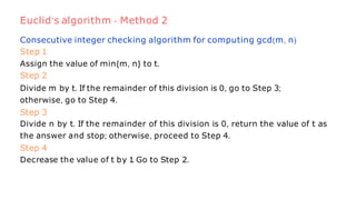 Consecutive integer checking algorithm for computing gcd(m, n)
Step 1
Assign the value of min{m, n} to t.
Step 2
Divide m by t. If the remainder of this division is 0, go to Step 3;
otherwise, go to Step 4.
Step 3
Divide n by t. If the remainder of this division is 0, return the value of t as
the answer and stop; otherwise, proceed to Step 4.
Step 4
Decrease the value of t by 1
. Go to Step 2.
Euclid’s algorithm - Method 2
 
