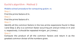 Middle-school procedure for computing gcd(m, n)
Step 1
Find the prime factors of m.
Step 2
Find the prime factors of n.
Step 3
Identify all the common factors in the two prime expansions found in Step
1and Step 2. (If p is a common factor occurring pm and pn times in m and
n, respectively, it should be repeated min{pm, pn } times.)
Step 4
Compute the product of all the common factors and return it as the
greatest common divisor of the numbers given.
Euclid’s algorithm - Method 3
 