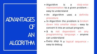 ADVANTAGES
O
F
AN
ALGO
RITHM
Algorithm is a step-wise
representation to a given problem -
easy to understand
An algorithm uses a definite
procedure
In Algorithm the problem is broken
down into smaller steps - easy to
convert it into an actual program.
It is not dependent on any
programming language - anyone
can understand
a logical sequence -
Every step is
easy to debug
 