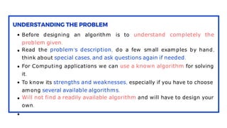 Before designing an algorithm is to understand completely the
problem given.
Read the problem’s description, do a few small examples by hand,
think about special cases, and ask questions again if needed.
For Computing applications we can use a known algorithm for solving
it.
To know its strengths and weaknesses, especially if you have to choose
among several available algorithms.
Will not find a readily available algorithm and will have to design your
own.
 