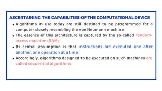 Algorithms in use today are still destined to be programmed for a
computer closely resembling the von Neumann machine
The essence of this architecture is captured by the so-called random-
access machine (RAM).
Its central assumption is that instructions are executed one after
another, one operation at a time.
Accordingly, algorithms designed to be executed on such machines are
called sequential algorithms.
 