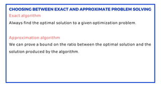 Exact algorithm
Always find the optimal solution to a given optimization problem.
Approximation algorithm
We can prove a bound on the ratio between the optimal solution and the
solution produced by the algorithm.
 