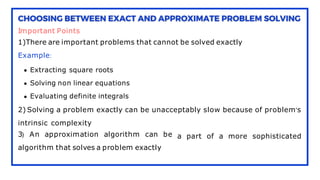 Important Points
1)There are important problems that cannot be solved exactly
Example:
Extracting square roots
Solving non linear equations
Evaluating definite integrals
2) Solving a problem exactly can be unacceptably slow because of problem's
a part of a more sophisticated
intrinsic complexity
3) An approximation algorithm can be
algorithm that solves a problem exactly
 