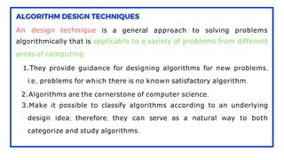 An design technique is a general approach to solving problems
algorithmically that is applicable to a variety of problems from different
areas of computing.
1.They provide guidance for designing algorithms for new problems,
i.e., problems for which there is no known satisfactory algorithm.
2.Algorithms are the cornerstone of computer science.
3.Make it possible to classify algorithms according to an underlying
design idea; therefore, they can serve as a natural way to both
categorize and study algorithms.
 