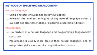 Natural Language:
Using a natural language has an obvious appeal;
However, the inherent ambiguity of any natural language makes a
succinct and clear description of algorithms surprisingly difficult.
Pseudocode:
Is a mixture of a natural language and programming language-like
constructs.
Pseudocode is usually more precise than natural language, and its
usage often yields more succinct algorithm descriptions.
 