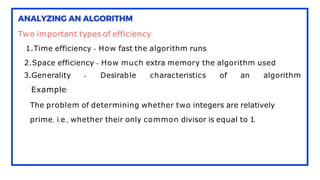 Two important types of efficiency:
1.Time efficiency - How fast the algorithm runs
2.Space efficiency - How much extra memory the algorithm used
3.Generality - Desirable characteristics of an algorithm
Example:
The problem of determining whether two integers are relatively
prime, i.e., whether their only common divisor is equal to 1.
 