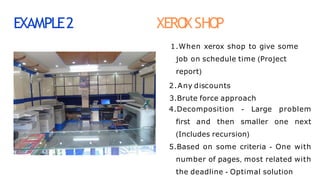 EXAMPLE2 XERO
XSHO
P
1.When xerox shop to give some
job on schedule time (Project
report)
2.Any discounts
3.Brute force approach
4.Decomposition - Large problem
first and then smaller one next
(Includes recursion)
5.Based on some criteria - One with
number of pages, most related with
the deadline - Optimal solution
 
