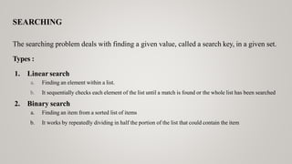 SEARCHING
The searching problem deals with finding a given value, called a search key, in a given set.
Types :
1. Linear search
a. Finding an element within a list.
b. It sequentially checks each element of the list until a match is found or the whole list has been searched
2. Binary search
a. Finding an item from a sorted list of items
b. It works by repeatedly dividing in half the portion of the list that could contain the item
 