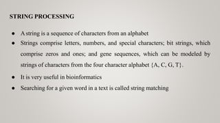STRING PROCESSING
● Astring is a sequence of characters from an alphabet
● Strings comprise letters, numbers, and special characters; bit strings, which
comprise zeros and ones; and gene sequences, which can be modeled by
strings of characters from the four character alphabet {A, C, G, T}.
● It is very useful in bioinformatics
● Searching for a given word in a text is called string matching
 