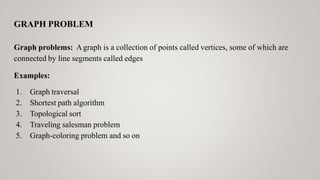 GRAPH PROBLEM
Graph problems: Agraph is a collection of points called vertices, some of which are
connected by line segments called edges
Examples:
1. Graph traversal
2. Shortest path algorithm
3. Topological sort
4. Traveling salesman problem
5. Graph-coloring problem and so on
 