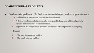COMBINATORIAL PROBLEMS
• combination, or a subset that satisfies certain constraints
● Adesired combinatorial object may also be required to have some additional property
such s a maximum value or a minimum cost.
● In practical, the combinatorial problems are the most difficult problems in computing.
• Example :
1. The traveling salesman problem
2. The graph coloring problem
● Combinatorial problems :To find a combinatorial object such as a permutation, a
 