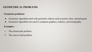 GEOMETRICAL PROBLEMS
Geometric problems:
● Geometric algorithms deal with geometric objects such as points, lines, and polygons
● Geometric algorithms are used in computer graphics, robotics, and tomography
Examples :
1. The closest-pair problem
2. The convex-hull problem
 
