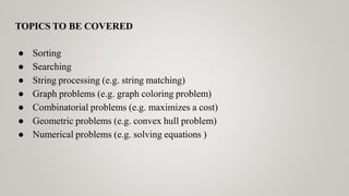TOPICS TO BE COVERED
● Sorting
● Searching
● String processing (e.g. string matching)
● Graph problems (e.g. graph coloring problem)
● Combinatorial problems (e.g. maximizes a cost)
● Geometric problems (e.g. convex hull problem)
● Numerical problems (e.g. solving equations )
 