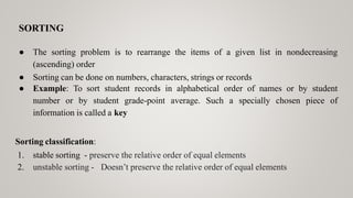 SORTING
● The sorting problem is to rearrange the items of a given list in nondecreasing
(ascending) order
● Sorting can be done on numbers, characters, strings or records
● Example: To sort student records in alphabetical order of names or by student
number or by student grade-point average. Such a specially chosen piece of
information is called a key
Sorting classification:
1. stable sorting - preserve the relative order of equal elements
2. unstable sorting - Doesn’t preserve the relative order of equal elements
 