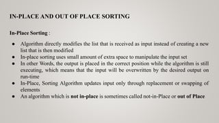 IN-PLACE AND OUT OF PLACE SORTING
In-Place Sorting :
● Algorithm directly modifies the list that is received as input instead of creating a new
list that is then modified
● In-place sorting uses small amount of extra space to manipulate the input set
● In other Words, the output is placed in the correct position while the algorithm is still
executing, which means that the input will be overwritten by the desired output on
run-time
● In-Place, Sorting Algorithm updates input only through replacement or swapping of
elements
● An algorithm which is not in-place is sometimes called not-in-Place or out of Place
 