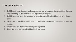 TYPES OF SORTING
1. Bubble sort, insertion sort, and selection sort are in-place sorting algorithms Because
only swapping of the element in the input array is required
2. Bubble sort and insertion sort can be applying as stable algorithms but selection sort
cannot
3. Merge sort is a stable algorithm but not an in-place algorithm. It requires extra array
storage
4. Quicksort is not stable but is an in-place algorithm
5. Heap sort is an in-place algorithm but is not stable
 