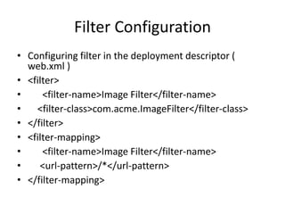 Filter Configuration
• Configuring filter in the deployment descriptor (
web.xml )
• <filter>
• <filter-name>Image Filter</filter-name>
• <filter-class>com.acme.ImageFilter</filter-class>
• </filter>
• <filter-mapping>
• <filter-name>Image Filter</filter-name>
• <url-pattern>/*</url-pattern>
• </filter-mapping>
 