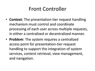 Front Controller
• Context: The presentation-tier request handling
mechanism must control and coordinate
processing of each user across multiple requests,
in either a centralized or decentralized manner.
• Problem: The system requires a centralized
access point for presentation-tier request
handling to support the integration of system
services, content retrieval, view management,
and navigation.
 