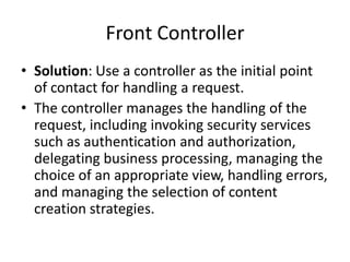 Front Controller
• Solution: Use a controller as the initial point
of contact for handling a request.
• The controller manages the handling of the
request, including invoking security services
such as authentication and authorization,
delegating business processing, managing the
choice of an appropriate view, handling errors,
and managing the selection of content
creation strategies.
 