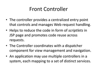 Front Controller
• The controller provides a centralized entry point
that controls and manages Web request handling.
• Helps to reduce the code in form of scriptlets in
JSP page and promotes code reuse across
requests.
• The Controller coordinates with a dispatcher
component for view management and navigation.
• An application may use multiple controllers in a
system, each mapping to a set of distinct services.
 