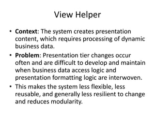 View Helper
• Context: The system creates presentation
content, which requires processing of dynamic
business data.
• Problem: Presentation tier changes occur
often and are difficult to develop and maintain
when business data access logic and
presentation formatting logic are interwoven.
• This makes the system less flexible, less
reusable, and generally less resilient to change
and reduces modularity.
 