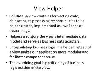View Helper
• Solution: A view contains formatting code,
delegating its processing responsibilities to its
helper classes, implemented as JavaBeans or
custom tags.
• Helpers also store the view's intermediate data
model and serve as business data adapters.
• Encapsulating business logic in a helper instead of
a view makes our application more modular and
facilitates component reuse.
• The overriding goal is partitioning of business
logic outside of the view.
 