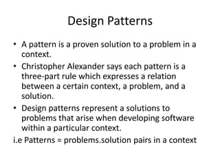 Design Patterns
• A pattern is a proven solution to a problem in a
context.
• Christopher Alexander says each pattern is a
three-part rule which expresses a relation
between a certain context, a problem, and a
solution.
• Design patterns represent a solutions to
problems that arise when developing software
within a particular context.
i.e Patterns = problems.solution pairs in a context
 