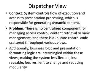 Dispatcher View
• Context: System controls flow of execution and
access to presentation processing, which is
responsible for generating dynamic content.
• Problem: There is no centralized component for
managing access control, content retrieval or view
management, and there is duplicate control code
scattered throughout various views.
• Additionally, business logic and presentation
formatting logic are intermingled within these
views, making the system less flexible, less
reusable, less resilient to change and reducing
modularity.
 