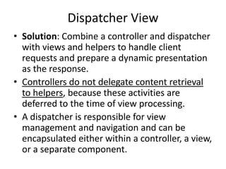 Dispatcher View
• Solution: Combine a controller and dispatcher
with views and helpers to handle client
requests and prepare a dynamic presentation
as the response.
• Controllers do not delegate content retrieval
to helpers, because these activities are
deferred to the time of view processing.
• A dispatcher is responsible for view
management and navigation and can be
encapsulated either within a controller, a view,
or a separate component.
 