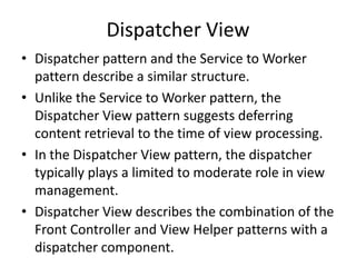 Dispatcher View
• Dispatcher pattern and the Service to Worker
pattern describe a similar structure.
• Unlike the Service to Worker pattern, the
Dispatcher View pattern suggests deferring
content retrieval to the time of view processing.
• In the Dispatcher View pattern, the dispatcher
typically plays a limited to moderate role in view
management.
• Dispatcher View describes the combination of the
Front Controller and View Helper patterns with a
dispatcher component.
 