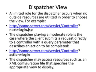 Dispatcher View
• A limited role for the dispatcher occurs when no
outside resources are utilized in order to choose
the view. For example:
• http://some.server.com/servlet/Controller?
next=login.jsp
• The dispatcher playing a moderate role is the
case where the client submits a request directly
to a controller with a query parameter that
describes an action to be completed:
• http://some.server.com/servlet/Controller?
action=login
• The dispatcher may access resources such as an
XML configuration file that specifies the
appropriate view to display.
 