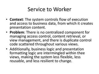 Service to Worker
• Context: The system controls flow of execution
and access to business data, from which it creates
presentation content.
• Problem: There is no centralized component for
managing access control, content retrieval, or
view management, and there is duplicate control
code scattered throughout various views.
• Additionally, business logic and presentation
formatting logic are intermingled within thee
views, making the system less flexible, less
reusable, and less resilient to change.
 