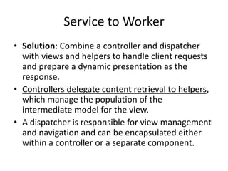 Service to Worker
• Solution: Combine a controller and dispatcher
with views and helpers to handle client requests
and prepare a dynamic presentation as the
response.
• Controllers delegate content retrieval to helpers,
which manage the population of the
intermediate model for the view.
• A dispatcher is responsible for view management
and navigation and can be encapsulated either
within a controller or a separate component.
 