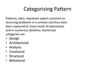 Categorizing Pattern
Patterns, then, represent expert solutions to
recurring problems in a context and thus have
been captured at many levels of abstraction
and in numerous domains. Numerous
categories are:
• Design
• Architectural
• Analysis
• Creational
• Structural
• Behavioral
 