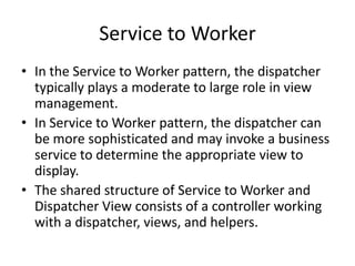 Service to Worker
• In the Service to Worker pattern, the dispatcher
typically plays a moderate to large role in view
management.
• In Service to Worker pattern, the dispatcher can
be more sophisticated and may invoke a business
service to determine the appropriate view to
display.
• The shared structure of Service to Worker and
Dispatcher View consists of a controller working
with a dispatcher, views, and helpers.
 