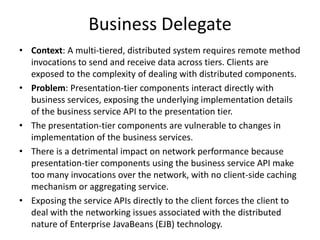 Business Delegate
• Context: A multi-tiered, distributed system requires remote method
invocations to send and receive data across tiers. Clients are
exposed to the complexity of dealing with distributed components.
• Problem: Presentation-tier components interact directly with
business services, exposing the underlying implementation details
of the business service API to the presentation tier.
• The presentation-tier components are vulnerable to changes in
implementation of the business services.
• There is a detrimental impact on network performance because
presentation-tier components using the business service API make
too many invocations over the network, with no client-side caching
mechanism or aggregating service.
• Exposing the service APIs directly to the client forces the client to
deal with the networking issues associated with the distributed
nature of Enterprise JavaBeans (EJB) technology.
 