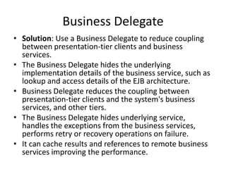 Business Delegate
• Solution: Use a Business Delegate to reduce coupling
between presentation-tier clients and business
services.
• The Business Delegate hides the underlying
implementation details of the business service, such as
lookup and access details of the EJB architecture.
• Business Delegate reduces the coupling between
presentation-tier clients and the system's business
services, and other tiers.
• The Business Delegate hides underlying service,
handles the exceptions from the business services,
performs retry or recovery operations on failure.
• It can cache results and references to remote business
services improving the performance.
 
