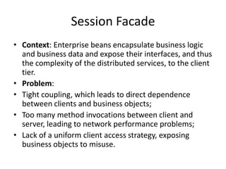 Session Facade
• Context: Enterprise beans encapsulate business logic
and business data and expose their interfaces, and thus
the complexity of the distributed services, to the client
tier.
• Problem:
• Tight coupling, which leads to direct dependence
between clients and business objects;
• Too many method invocations between client and
server, leading to network performance problems;
• Lack of a uniform client access strategy, exposing
business objects to misuse.
 