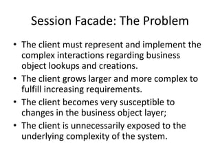 Session Facade: The Problem
• The client must represent and implement the
complex interactions regarding business
object lookups and creations.
• The client grows larger and more complex to
fulfill increasing requirements.
• The client becomes very susceptible to
changes in the business object layer;
• The client is unnecessarily exposed to the
underlying complexity of the system.
 